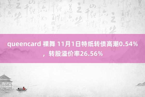 queencard 裸舞 11月1日特纸转债高潮0.54%，转股溢价率26.56%