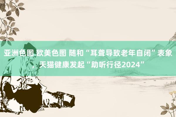 亚洲色图 欧美色图 随和“耳聋导致老年自闭”表象，天猫健康发起“助听行径2024”