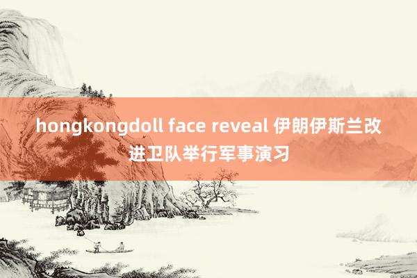 hongkongdoll face reveal 伊朗伊斯兰改进卫队举行军事演习