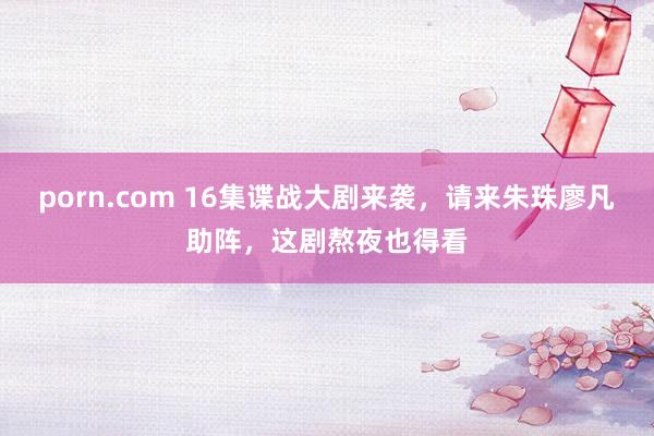 porn.com 16集谍战大剧来袭，请来朱珠廖凡助阵，这剧熬夜也得看