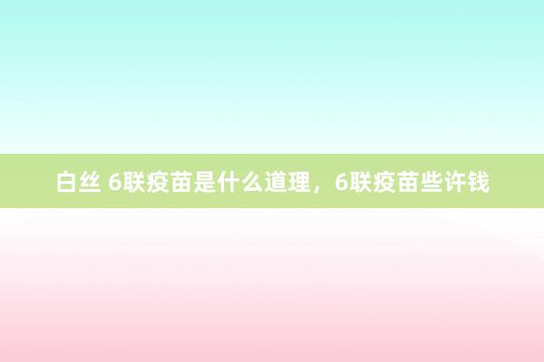 白丝 6联疫苗是什么道理，6联疫苗些许钱