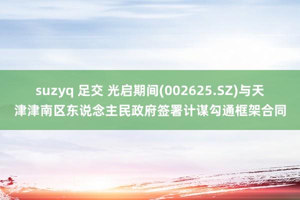 suzyq 足交 光启期间(002625.SZ)与天津津南区东说念主民政府签署计谋勾通框架合同