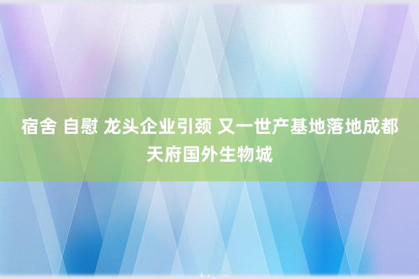 宿舍 自慰 龙头企业引颈 又一世产基地落地成都天府国外生物城