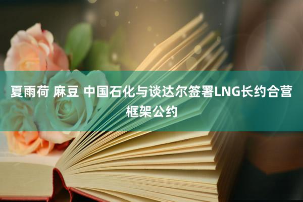 夏雨荷 麻豆 中国石化与谈达尔签署LNG长约合营框架公约