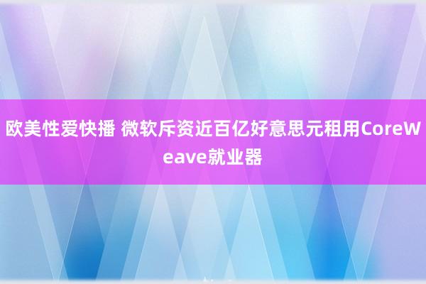 欧美性爱快播 微软斥资近百亿好意思元租用CoreWeave就业器