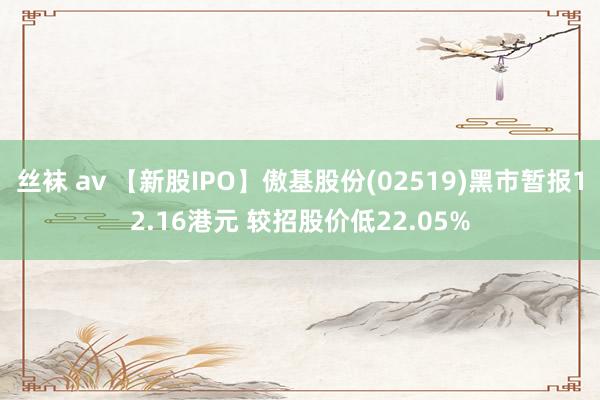 丝袜 av 【新股IPO】傲基股份(02519)黑市暂报12.16港元 较招股价低22.05%