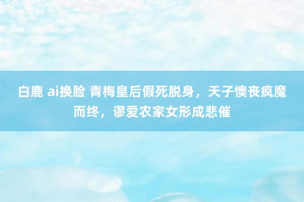 白鹿 ai换脸 青梅皇后假死脱身，天子懊丧疯魔而终，谬爱农家女形成悲催