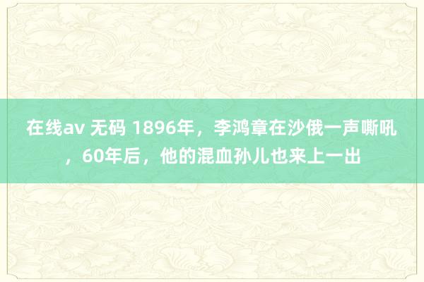 在线av 无码 1896年，李鸿章在沙俄一声嘶吼，60年后，他的混血孙儿也来上一出