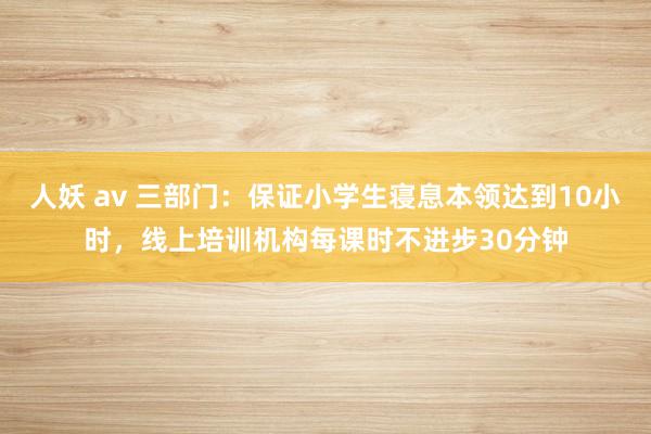 人妖 av 三部门：保证小学生寝息本领达到10小时，线上培训机构每课时不进步30分钟