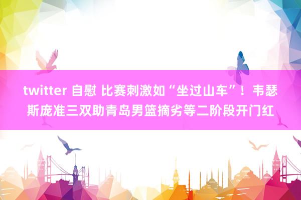 twitter 自慰 比赛刺激如“坐过山车”！韦瑟斯庞准三双助青岛男篮摘劣等二阶段开门红