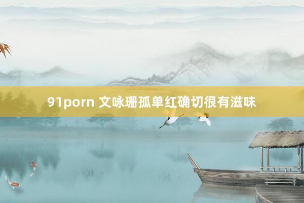 91porn 文咏珊孤单红确切很有滋味