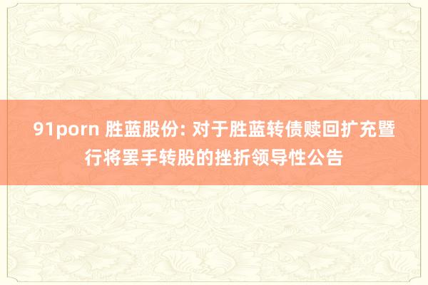 91porn 胜蓝股份: 对于胜蓝转债赎回扩充暨行将罢手转股的挫折领导性公告