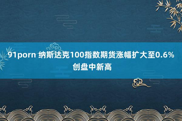 91porn 纳斯达克100指数期货涨幅扩大至0.6% 创盘中新高