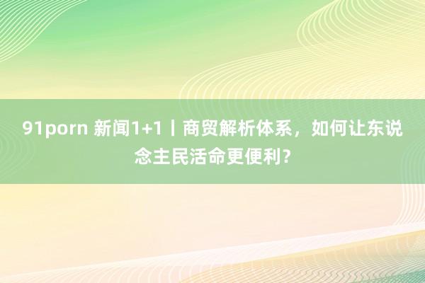 91porn 新闻1+1丨商贸解析体系，如何让东说念主民活命更便利？