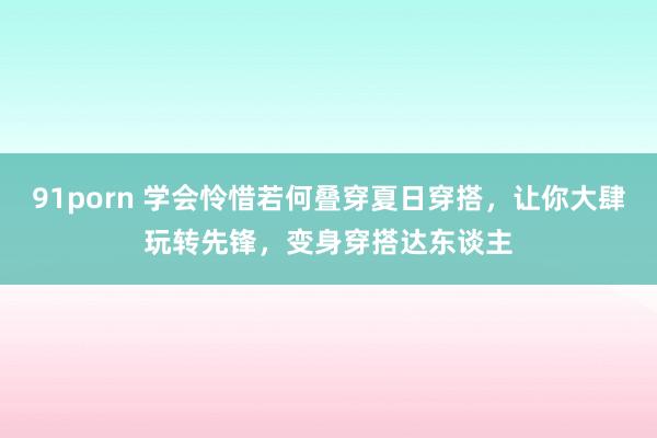 91porn 学会怜惜若何叠穿夏日穿搭，让你大肆玩转先锋，变身穿搭达东谈主