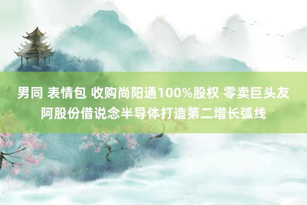 男同 表情包 收购尚阳通100%股权 零卖巨头友阿股份借说念半导体打造第二增长弧线