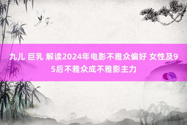 九儿 巨乳 解读2024年电影不雅众偏好 女性及95后不雅众成不雅影主力