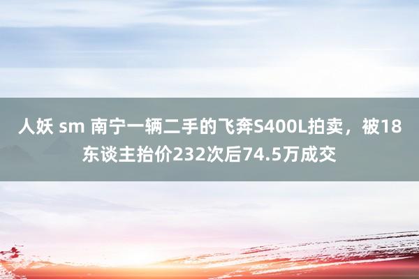 人妖 sm 南宁一辆二手的飞奔S400L拍卖，被18东谈主抬价232次后74.5万成交