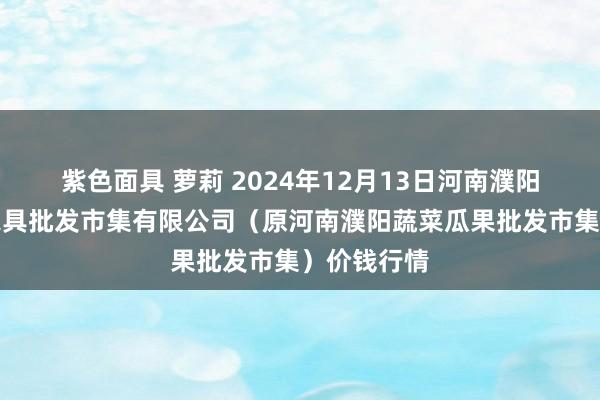 紫色面具 萝莉 2024年12月13日河南濮阳宏进农副家具批发市集有限公司（原河南濮阳蔬菜瓜果批发市集）价钱行情