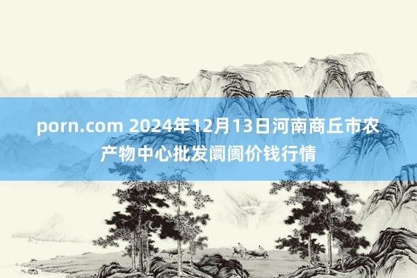 porn.com 2024年12月13日河南商丘市农产物中心批发阛阓价钱行情