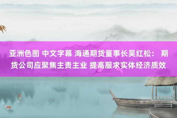 亚洲色图 中文字幕 海通期货董事长吴红松： 期货公司应聚焦主责主业 提高服求实体经济质效