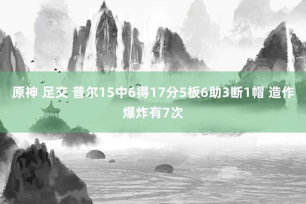 原神 足交 普尔15中6得17分5板6助3断1帽 造作爆炸有7次