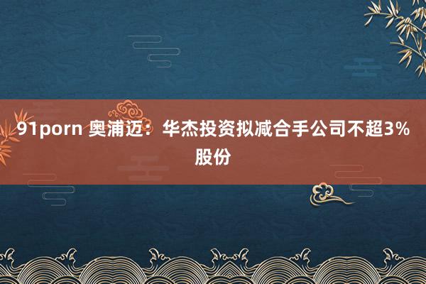 91porn 奥浦迈：华杰投资拟减合手公司不超3%股份