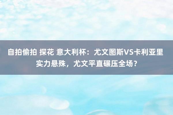 自拍偷拍 探花 意大利杯：尤文图斯VS卡利亚里 实力悬殊，尤文平直碾压全场？