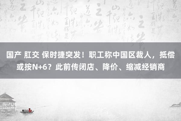 国产 肛交 保时捷突发！职工称中国区裁人，抵偿或按N+6？此前传闭店、降价、缩减经销商