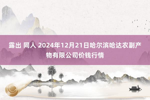 露出 同人 2024年12月21日哈尔滨哈达农副产物有限公司价钱行情