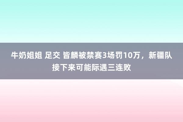 牛奶姐姐 足交 皆麟被禁赛3场罚10万，新疆队接下来可能际遇三连败