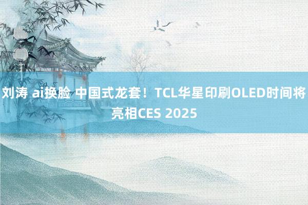 刘涛 ai换脸 中国式龙套！TCL华星印刷OLED时间将亮相CES 2025