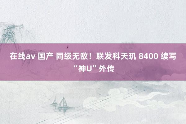 在线av 国产 同级无敌！联发科天玑 8400 续写“神U”外传