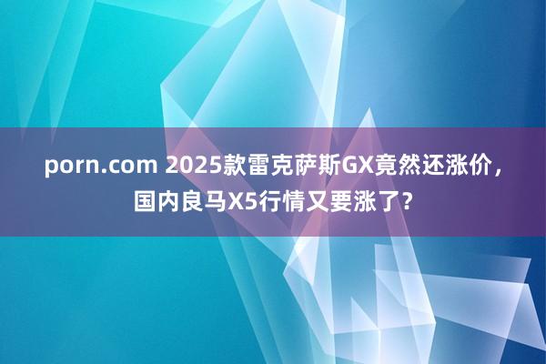 porn.com 2025款雷克萨斯GX竟然还涨价，国内良马X5行情又要涨了？