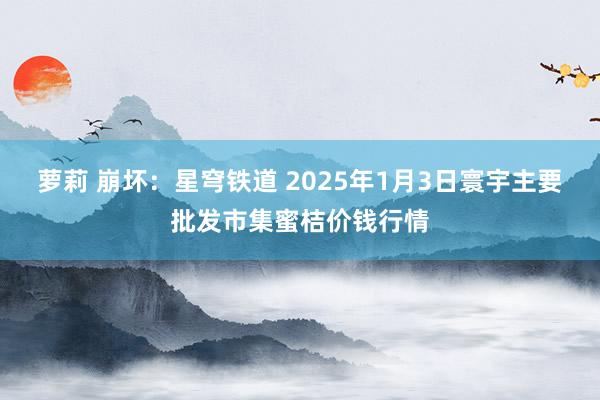 萝莉 崩坏：星穹铁道 2025年1月3日寰宇主要批发市集蜜桔价钱行情