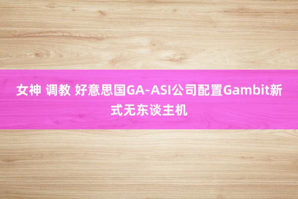 女神 调教 好意思国GA-ASI公司配置Gambit新式无东谈主机