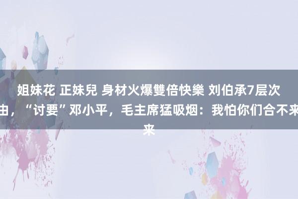 姐妹花 正妹兒 身材火爆雙倍快樂 刘伯承7层次由，“讨要”邓小平，毛主席猛吸烟：我怕你们合不来