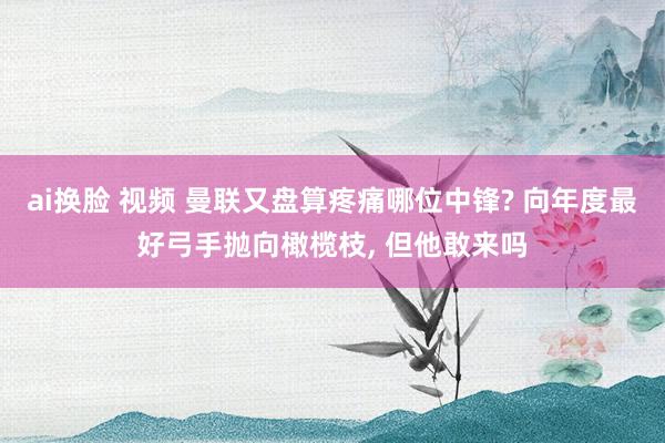 ai换脸 视频 曼联又盘算疼痛哪位中锋? 向年度最好弓手抛向橄榄枝， 但他敢来吗