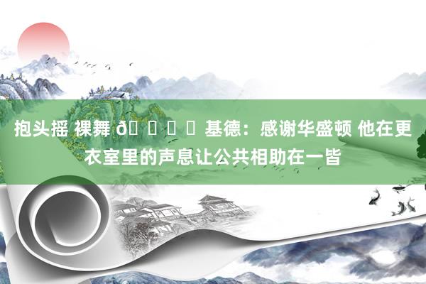 抱头摇 裸舞 👍️基德：感谢华盛顿 他在更衣室里的声息让公共相助在一皆