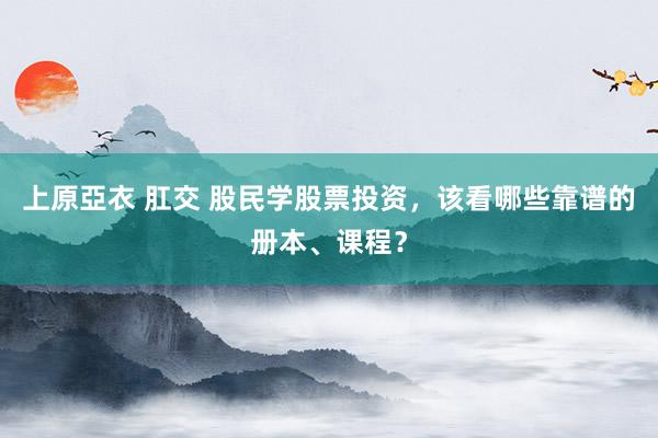 上原亞衣 肛交 股民学股票投资，该看哪些靠谱的册本、课程？