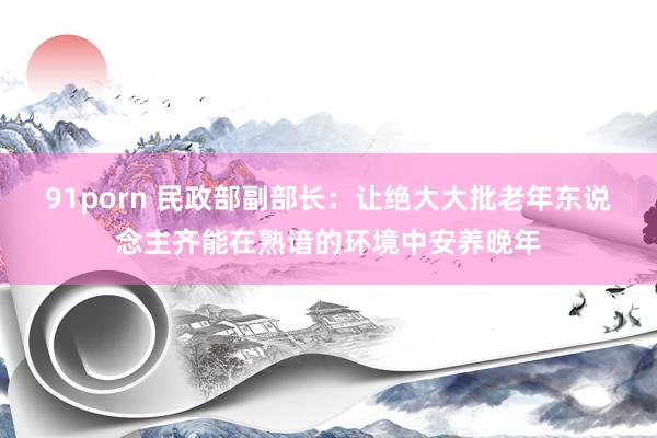 91porn 民政部副部长：让绝大大批老年东说念主齐能在熟谙的环境中安养晚年