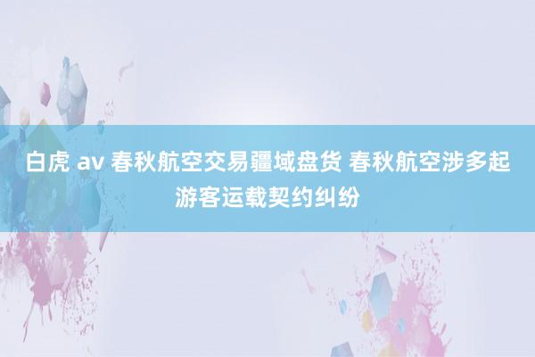 白虎 av 春秋航空交易疆域盘货 春秋航空涉多起游客运载契约纠纷