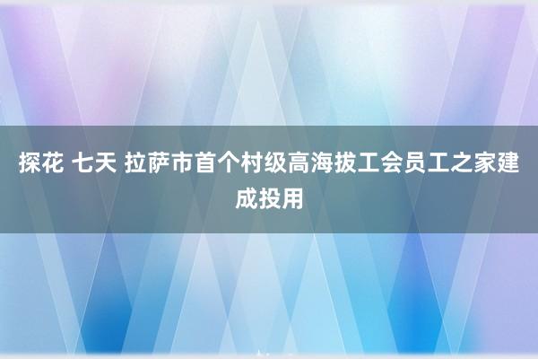 探花 七天 拉萨市首个村级高海拔工会员工之家建成投用