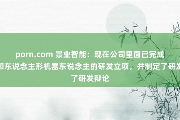 porn.com 景业智能：现在公司里面已完成四足和东说念主形机器东说念主的研发立项，并制定了研发辩论