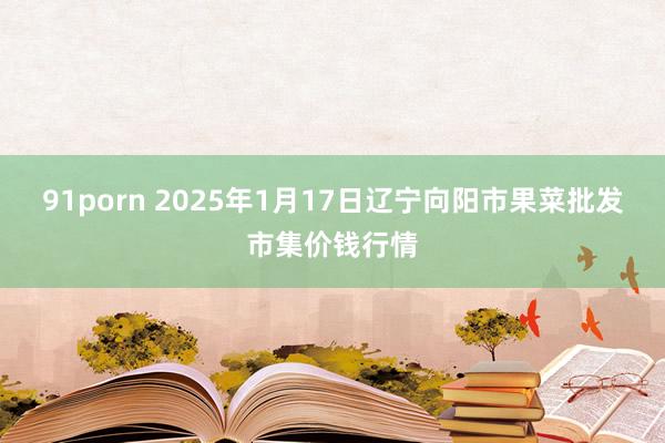 91porn 2025年1月17日辽宁向阳市果菜批发市集价钱行情