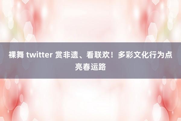 裸舞 twitter 赏非遗、看联欢！多彩文化行为点亮春运路