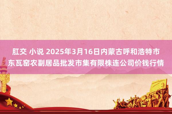 肛交 小说 2025年3月16日内蒙古呼和浩特市东瓦窑农副居品批发市集有限株连公司价钱行情