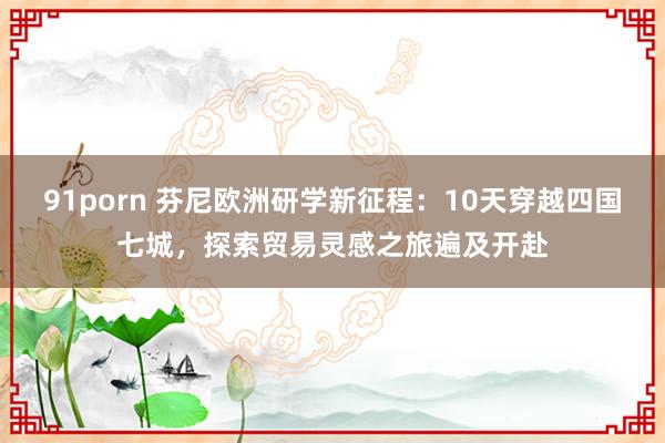 91porn 芬尼欧洲研学新征程：10天穿越四国七城，探索贸易灵感之旅遍及开赴